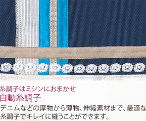 糸調子はミシンにおまかせ!自動糸調子:デニムなどの厚物から薄物、伸縮素材まで、最適な糸調子でキレイに縫うことができます!