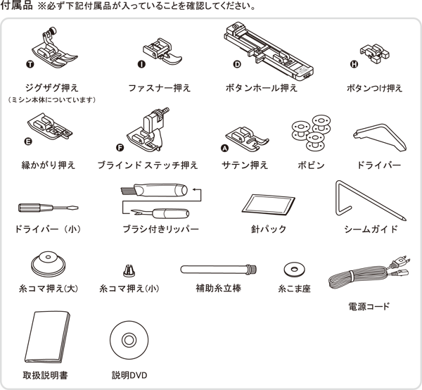 ■標準付属品(取扱説明DVD、ジグザグ押え、ファスナー押え、ボタンホール押え、ボタンつけ押え、ふちかがり押え、ブラインドステッチ押え、ハードケース、フットコントローラー、ワイドテーブル、ブラシ付きリッパー、ボビン3個、ドライバー、ドライバー(小)、シームガイド、針セット(#14 各3本)、糸コマ押え(大・小)付属糸立て棒、糸こま座、電源コード)